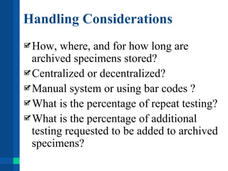 Handling Considerations
How, where, and for how long are
archived specimens stored?
Centralized or decentralized?
Manual system or using bar codes ?
What is the percentage of repeat testing?
What is the percentage of additional
testing requested to be added to archived
specimens?
 