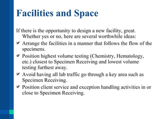 Facilities and Space
If there is the opportunity to design a new facility, great.
Whether yes or no, here are several worthwhile ideas:
Arrange the facilities in a manner that follows the flow of the
specimens.
Position highest volume testing (Chemistry, Hematology,
etc.) closest to Specimen Receiving and lowest volume
testing furthest away.
Avoid having all lab traffic go through a key area such as
Specimen Receiving.
Position client service and exception handling activities in or
close to Specimen Receiving.
 