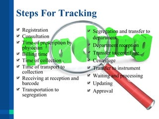 Steps For Tracking
Registration
Consultation
Time of prescription by
physician
Billing time
Time of collection
Time of transport to
collection
Receiving at reception and
barcode
Transportation to
segregation
Segregation and transfer to
department
Department reception
Transfer to centrifuge
Centrifuge
Transfer to instrument
Waiting and processing
Updating
Approval
 