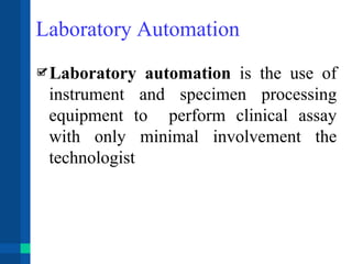 Laboratory Automation
Laboratory automation is the use of
instrument and specimen processing
equipment to perform clinical assay
with only minimal involvement the
technologist
 