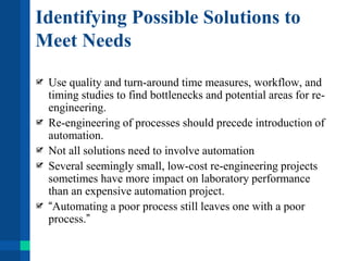 Identifying Possible Solutions to
Meet Needs
Use quality and turn-around time measures, workflow, and
timing studies to find bottlenecks and potential areas for re-
engineering.
Re-engineering of processes should precede introduction of
automation.
Not all solutions need to involve automation
Several seemingly small, low-cost re-engineering projects
sometimes have more impact on laboratory performance
than an expensive automation project.
“Automating a poor process still leaves one with a poor
process.”
 
