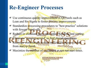 Re-Engineer Processes
Use continuous quality improvement (CQI) tools such as
Lean and Six Sigma to foster process improvements
Standardize processing procedures to “best practice” solutions
with fewest “hand-offs.”
Reduce or eliminate non-value added handling and sorting.
Eliminate “running around” to find shared specimens.
Redesign workstations so that individuals process orders
from start to finish.
Maximize the number of specimens at test run start times.
 
