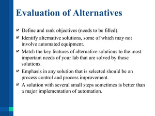 Evaluation of Alternatives
Define and rank objectives (needs to be filled).
Identify alternative solutions, some of which may not
involve automated equipment.
Match the key features of alternative solutions to the most
important needs of your lab that are solved by those
solutions.
Emphasis in any solution that is selected should be on
process control and process improvement.
A solution with several small steps sometimes is better than
a major implementation of automation.
 