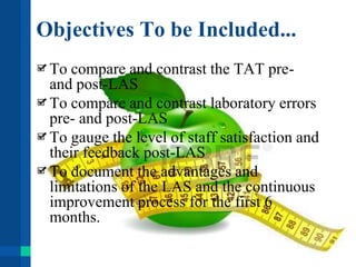 Objectives To be Included...
To compare and contrast the TAT pre-
and post-LAS
To compare and contrast laboratory errors
pre- and post-LAS
To gauge the level of staff satisfaction and
their feedback post-LAS
To document the advantages and
limitations of the LAS and the continuous
improvement process for the first 6
months.
 