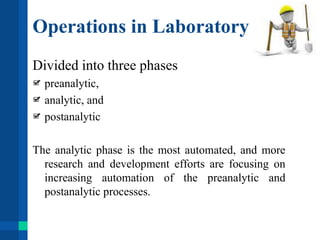 Operations in Laboratory
Divided into three phases
preanalytic,
analytic, and
postanalytic
The analytic phase is the most automated, and more
research and development efforts are focusing on
increasing automation of the preanalytic and
postanalytic processes.
 