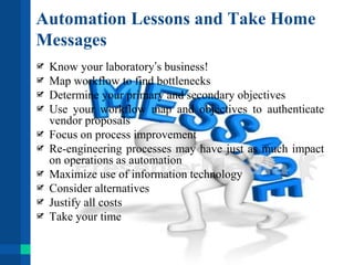 Automation Lessons and Take Home
Messages
Know your laboratory’s business!
Map workflow to find bottlenecks
Determine your primary and secondary objectives
Use your workflow map and objectives to authenticate
vendor proposals
Focus on process improvement
Re-engineering processes may have just as much impact
on operations as automation
Maximize use of information technology
Consider alternatives
Justify all costs
Take your time
 