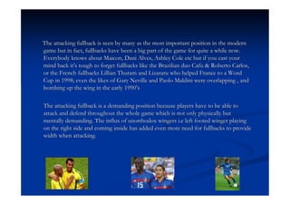The attacking fullback is seen by many as the most important position in the modern
game but in fact, fullbacks have been a big part of the game for quite a while now.
Everybody knows about Maicon, Dani Alves, Ashley Cole etc but if you cast your
mind back it’s tough to forget fullbacks like the Brazilian duo Cafu & Roberto Carlos,
or the French fullbacks Lillian Thuram and Lizararu who helped France to a Word
Cup in 1998; even the likes of Gary Neville and Paolo Maldini were overlapping , and
bombing up the wing in the early 1990’s

The attacking fullback is a demanding position because players have to be able to
attack and defend throughout the whole game which is not only physically but
mentally demanding. The influx of unorthodox wingers i.e left footed winger playing
on the right side and coming inside has added even more need for fullbacks to provide
width when attacking.
 