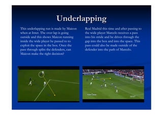 Underlapping
This underlapping run is made by Maicon   Real Madrid this time and after passing to
when at Inter. The over lap is going      the wide player Marcelo receives a pass
outside and this shows Maicon running     into his stride and he drives through the
inside the wide player he passed to to    gap into the box and into the space. This
exploit the space in the box. Once the    pass could also be made outside of the
pass through splits the defenders, can    defender into the path of Marcelo.
Maicon make the right decision?
 