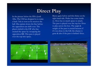 Direct Play
In the picture below the FB is Jordi     Barca again below and this thime on the
Alba. The CM has dropped in to make      right hand side. Pedro has come inside
a back 3 & as soon as he receives the    so Alves has so much space to attack.
ball Alba sprints down the line before   The pass is played over the top for Alves
the opposition can shift over. The       to play across the box. The angle &
player circled is the LW who has         weight of the pass is crucial because if
created the space by occupying the       it’s too close to the GK the chance is
opposition RB. This pass is played       gone & also if the pass is behind Alves.
over the top into space.
 