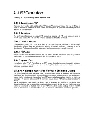 2:11 FTP Terminology
Five way of FTP Terminology which we show here ;
2:11:1 AnonymousFTP:
Transfers files from the public portion of an FTP server. "Anonymous" means that you don't have to
have an account on the server. In most cases, use anonymous as your user name and your email
address as your password.
2:11:2 Archives:
The archives will continue to support FTP uploading, phasing out FTP read access in favor of
HHTP (web) access. An FTP site that contains a selection of files for download.
2:11:3 Download/Get:
Download also called "Get". Copy a file from an FTP site to another computer. If you're merely
downloading shared files an anonymous account is usually sufficient. However, if you're
downloading Web pages for update, a password and user privileges is usually required.
2:11:4 FTP site:
A Web site that stores files for download. We can access the sites with a Web browser by typing in
the address. All FTP site addresses begin with ftp:// (instead of http://).
2:11:5 Upload/Put:
Upload also called "Put". Place files on an FTP server. Upload privileges are usually password
protected to keep unauthorized users from placing files that could contain viruses or other
malicious code on the server.
2:12 FTP Sample User and Internal Command Dialog
The previous two sections (server & client) have described how FTP operates, and shown the
commands and reply codes used to implement communication between an FTP user and an FTP
server. Having now seen all the details of how FTP works, let's tie everything together by looking at
a sample FTP session between an FTP client and server, to see FTP commands and replies “in
action”.
e.g. In this example, I will invoke FTP from a client to retrieve a text file from an FTP server, then
delete the file from the server and the directory that contained it. In the process, I will issue some
additional commands to illustrate more of how FTP works. I will enable “debug” mode in the FTP
client so that for each user command we can see the actual FTP protocol commands generated.
 