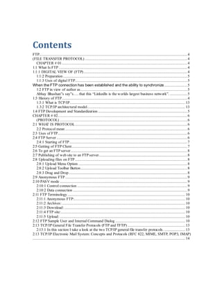 Contents
FTP........................................................................................................................................4
(FILE TRANSFER PROTOCOL) ..............................................................................................4
CHAPTER # 01 ...................................................................................................................4
1:1 What Is FTP ......................................................................................................................4
1:1:1 DIGITAL VIEW OF (FTP) ...............................................................................................4
1:1:2 Preparation ..................................................................................................................5
1:1:3 Uses of digital FTP.......................................................................................................5
When the FTP connection has been established and the ability to synchronize .....................5
1:2 FTP in view of author as..................................................................................................5
Abhay Bhushan”s say”s…. that this “Linkedln is the worlds largest business network”. ................5
1:3 History of FTP...................................................................................................................4
1:3:1 What is TCP/IP.......................................................................................................... 13
1.3:2 TCP/IP architectural model.......................................................................................... 13
1:4 FTP Development and Standardization ..................................................................................5
CHAPTER # 02.......................................................................................................................6
(PROTOCOL) .....................................................................................................................6
2:1 WHAT IS PROTOCOL.......................................................................................................6
2:2 Protocol mean ................................................................................................................6
2:3 Uses of FTP.......................................................................................................................6
2:4 FTP Server ........................................................................................................................6
2:4:1 Starting of FTP ............................................................................................................7
2:5 Getting of FTP Client..........................................................................................................7
2:6 To get an FTP server...........................................................................................................8
2:7 Publishing of web site to an FTP server.................................................................................8
2:8 Uploading files on FTP .......................................................................................................8
2:8:1 Upload Menu Option ....................................................................................................8
2:8:2 Upload Toolbar Button..................................................................................................8
2:8:3 Drag and Drop.............................................................................................................8
2:9 Anonymous FTP ................................................................................................................9
2:10 PASV mode .....................................................................................................................9
2:10:1 Control connection .....................................................................................................9
2:10:2 Data connection .........................................................................................................9
2:11 FTP Terminology ............................................................................................................ 10
2:11:1 Anonymous FTP:...................................................................................................... 10
2:11:2 Archives: ................................................................................................................. 10
2:11:3 Download:............................................................................................................... 10
2:11:4 FTP site:.................................................................................................................. 10
2:11:5 Upload: ................................................................................................................... 10
2:12 FTP Sample User and Internal Command Dialog ................................................................ 10
2:13 TCP/IP General File Transfer Protocols (FTP and TFTP) ..................................................... 13
2:13:1 In this section I take a look at the two TCP/IP general file transfer protocols. ................... 13
2:13 TCP/IP Electronic Mail System: Concepts and Protocols (RFC 822, MIME, SMTP, POP3, IMAP)
............................................................................................................................................ 14
 