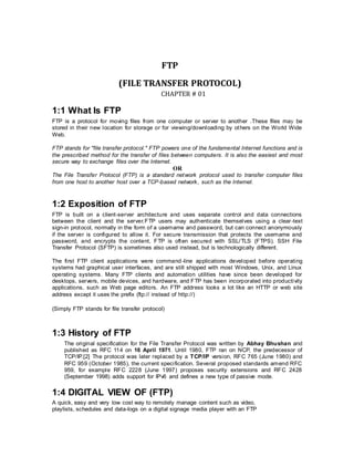 FTP
(FILE TRANSFER PROTOCOL)
CHAPTER # 01
1:1 What Is FTP
FTP is a protocol for moving files from one computer or server to another .These files may be
stored in their new location for storage or for viewing/downloading by others on the World Wide
Web.
FTP stands for "file transfer protocol." FTP powers one of the fundamental Internet functions and is
the prescribed method for the transfer of files between computers. It is also the easiest and most
secure way to exchange files over the Internet.
OR
The File Transfer Protocol (FTP) is a standard network protocol used to transfer computer files
from one host to another host over a TCP-based network, such as the Internet.
1:2 Exposition of FTP
FTP is built on a client-server architecture and uses separate control and data connections
between the client and the server.FTP users may authenticate themselves using a clear-text
sign-in protocol, normally in the form of a username and password, but can connect anonymously
if the server is configured to allow it. For secure transmission that protects the username and
password, and encrypts the content, FTP is often secured with SSL/TLS (FTPS). SSH File
Transfer Protocol (SFTP) is sometimes also used instead, but is technologically different.
The first FTP client applications were command-line applications developed before operating
systems had graphical user interfaces, and are still shipped with most Windows, Unix, and Linux
operating systems. Many FTP clients and automation utilities have since been developed for
desktops, servers, mobile devices, and hardware, and FTP has been incorporated into productivity
applications, such as Web page editors. An FTP address looks a lot like an HTTP or web site
address except it uses the prefix (ftp:// instead of http://)
(Simply FTP stands for file transfer protocol)
1:3 History of FTP
The original specification for the File Transfer Protocol was written by Abhay Bhushan and
published as RFC 114 on 16 April 1971. Until 1980, FTP ran on NCP, the predecessor of
TCP/IP.[2] The protocol was later replaced by a TCP/IP version, RFC 765 (June 1980) and
RFC 959 (October 1985), the current specification. Several proposed standards amend RFC
959, for example RFC 2228 (June 1997) proposes security extensions and RFC 2428
(September 1998) adds support for IPv6 and defines a new type of passive mode.
1:4 DIGITAL VIEW OF (FTP)
A quick, easy and very low cost way to remotely manage content such as video,
playlists, schedules and data-logs on a digital signage media player with an FTP
 