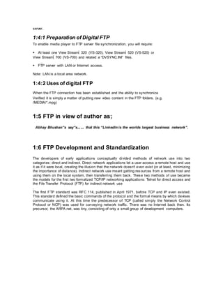 server.
1:4:1 Preparation of Digital FTP
To enable media player to FTP server file synchronization, you will require:
At least one View Stream320 (VS-320), View Stream520 (VS-520) or
View Stream700 (VS-700) and related a “DVSYNC.INI” files.
FTP server with LAN or Internet access.
Note: LAN is a local area network.
1:4:2 Uses of digital FTP
When the FTP connection has been established and the ability to synchronize
Verified it is simply a matter of putting new video content in the FTP folders. (e.g.
/MEDIA/*.mpg)
1:5 FTP in view of author as;
Abhay Bhushan”s say”s…. that this “Linkedln is the worlds largest business network”.
1:6 FTP Development and Standardization
The developers of early applications conceptually divided methods of network use into two
categories: direct and indirect. Direct network applications let a user access a remote host and use
it as if it were local, creating the illusion that the network doesn't even exist (or at least, minimizing
the importance of distance). Indirect network use meant getting resources from a remote host and
using them on the local system, then transferring them back. These two methods of use became
the models for the first two formalized TCP/IP networking applications: Telnet for direct access and
the File Transfer Protocol (FTP) for indirect network use
.
The first FTP standard was RFC 114, published in April 1971, before TCP and IP even existed.
This standard defined the basic commands of the protocol and the formal means by which devises
communicate using it. At this time the predecessor of TCP (called simply the Network Control
Protocol or NCP) was used for conveying network traffic. There was no Internet back then. Its
precursor, the ARPA net, was tiny, consisting of only a small group of development computers.
 
