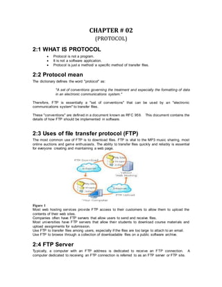 CHAPTER # 02
(PROTOCOL)
2:1 WHAT IS PROTOCOL
 Protocol is not a program.
 It is not a software application.
 Protocol is just a method/ a specific method of transfer files.
2:2 Protocol mean
The dictionary defines the word "protocol" as:
"A set of conventions governing the treatment and especially the formatting of data
in an electronic communications system."
Therefore, FTP is essentially a "set of conventions" that can be used by an "electronic
communications system" to transfer files.
These "conventions" are defined in a document known as RFC 959. This document contains the
details of how FTP should be implemented in software.
2:3 Uses of file transfer protocol (FTP)
The most common use of FTP is to download files. FTP is vital to the MP3 music sharing, most
online auctions and game enthusiasts. The ability to transfer files quickly and reliably is essential
for everyone creating and maintaining a web page.
Figure 1
Most web hosting services provide FTP access to their customers to allow them to upload the
contents of their web sites.
Companies often have FTP servers that allow users to send and receive files.
Most universities have FTP servers that allow their students to download course materials and
upload assignments for submission.
Use FTP to transfer files among users, especially if the files are too large to attach to an email.
Use FTP to browse through a collection of downloadable files on a public software archive.
2:4 FTP Server
Typically, a computer with an FTP address is dedicated to receive an FTP connection. A
computer dedicated to receiving an FTP connection is referred to as an FTP server or FTP site.
 