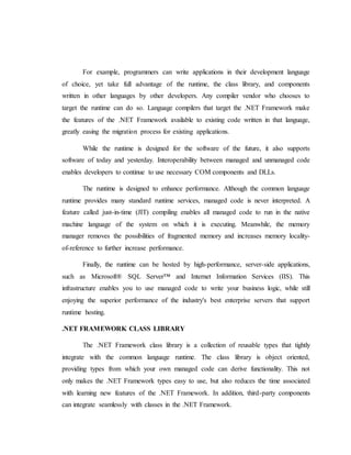 For example, programmers can write applications in their development language
of choice, yet take full advantage of the runtime, the class library, and components
written in other languages by other developers. Any compiler vendor who chooses to
target the runtime can do so. Language compilers that target the .NET Framework make
the features of the .NET Framework available to existing code written in that language,
greatly easing the migration process for existing applications.
While the runtime is designed for the software of the future, it also supports
software of today and yesterday. Interoperability between managed and unmanaged code
enables developers to continue to use necessary COM components and DLLs.
The runtime is designed to enhance performance. Although the common language
runtime provides many standard runtime services, managed code is never interpreted. A
feature called just-in-time (JIT) compiling enables all managed code to run in the native
machine language of the system on which it is executing. Meanwhile, the memory
manager removes the possibilities of fragmented memory and increases memory locality-
of-reference to further increase performance.
Finally, the runtime can be hosted by high-performance, server-side applications,
such as Microsoft® SQL Server™ and Internet Information Services (IIS). This
infrastructure enables you to use managed code to write your business logic, while still
enjoying the superior performance of the industry's best enterprise servers that support
runtime hosting.
.NET FRAMEWORK CLASS LIBRARY
The .NET Framework class library is a collection of reusable types that tightly
integrate with the common language runtime. The class library is object oriented,
providing types from which your own managed code can derive functionality. This not
only makes the .NET Framework types easy to use, but also reduces the time associated
with learning new features of the .NET Framework. In addition, third-party components
can integrate seamlessly with classes in the .NET Framework.
 