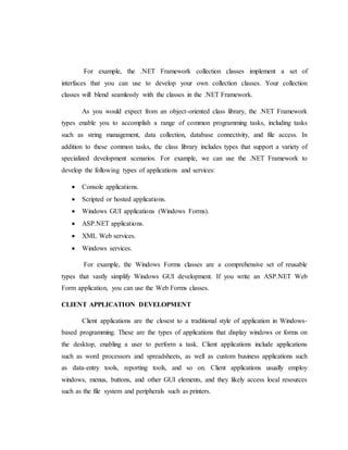 For example, the .NET Framework collection classes implement a set of
interfaces that you can use to develop your own collection classes. Your collection
classes will blend seamlessly with the classes in the .NET Framework.
As you would expect from an object-oriented class library, the .NET Framework
types enable you to accomplish a range of common programming tasks, including tasks
such as string management, data collection, database connectivity, and file access. In
addition to these common tasks, the class library includes types that support a variety of
specialized development scenarios. For example, we can use the .NET Framework to
develop the following types of applications and services:
 Console applications.
 Scripted or hosted applications.
 Windows GUI applications (Windows Forms).
 ASP.NET applications.
 XML Web services.
 Windows services.
For example, the Windows Forms classes are a comprehensive set of reusable
types that vastly simplify Windows GUI development. If you write an ASP.NET Web
Form application, you can use the Web Forms classes.
CLIENT APPLICATION DEVELOPMENT
Client applications are the closest to a traditional style of application in Windows-
based programming. These are the types of applications that display windows or forms on
the desktop, enabling a user to perform a task. Client applications include applications
such as word processors and spreadsheets, as well as custom business applications such
as data-entry tools, reporting tools, and so on. Client applications usually employ
windows, menus, buttons, and other GUI elements, and they likely access local resources
such as the file system and peripherals such as printers.
 