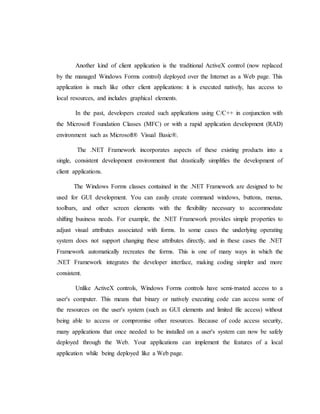 Another kind of client application is the traditional ActiveX control (now replaced
by the managed Windows Forms control) deployed over the Internet as a Web page. This
application is much like other client applications: it is executed natively, has access to
local resources, and includes graphical elements.
In the past, developers created such applications using C/C++ in conjunction with
the Microsoft Foundation Classes (MFC) or with a rapid application development (RAD)
environment such as Microsoft® Visual Basic®.
The .NET Framework incorporates aspects of these existing products into a
single, consistent development environment that drastically simplifies the development of
client applications.
The Windows Forms classes contained in the .NET Framework are designed to be
used for GUI development. You can easily create command windows, buttons, menus,
toolbars, and other screen elements with the flexibility necessary to accommodate
shifting business needs. For example, the .NET Framework provides simple properties to
adjust visual attributes associated with forms. In some cases the underlying operating
system does not support changing these attributes directly, and in these cases the .NET
Framework automatically recreates the forms. This is one of many ways in which the
.NET Framework integrates the developer interface, making coding simpler and more
consistent.
Unlike ActiveX controls, Windows Forms controls have semi-trusted access to a
user's computer. This means that binary or natively executing code can access some of
the resources on the user's system (such as GUI elements and limited file access) without
being able to access or compromise other resources. Because of code access security,
many applications that once needed to be installed on a user's system can now be safely
deployed through the Web. Your applications can implement the features of a local
application while being deployed like a Web page.
 