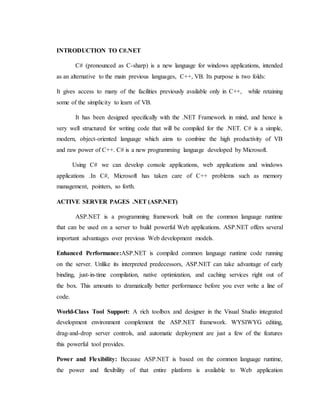 INTRODUCTION TO C#.NET
C# (pronounced as C-sharp) is a new language for windows applications, intended
as an alternative to the main previous languages, C++, VB. Its purpose is two folds:
It gives access to many of the facilities previously available only in C++, while retaining
some of the simplicity to learn of VB.
It has been designed specifically with the .NET Framework in mind, and hence is
very well structured for writing code that will be compiled for the .NET. C# is a simple,
modern, object-oriented language which aims to combine the high productivity of VB
and raw power of C++. C# is a new programming language developed by Microsoft.
Using C# we can develop console applications, web applications and windows
applications .In C#, Microsoft has taken care of C++ problems such as memory
management, pointers, so forth.
ACTIVE SERVER PAGES .NET (ASP.NET)
ASP.NET is a programming framework built on the common language runtime
that can be used on a server to build powerful Web applications. ASP.NET offers several
important advantages over previous Web development models.
Enhanced Performance:ASP.NET is compiled common language runtime code running
on the server. Unlike its interpreted predecessors, ASP.NET can take advantage of early
binding, just-in-time compilation, native optimization, and caching services right out of
the box. This amounts to dramatically better performance before you ever write a line of
code.
World-Class Tool Support: A rich toolbox and designer in the Visual Studio integrated
development environment complement the ASP.NET framework. WYSIWYG editing,
drag-and-drop server controls, and automatic deployment are just a few of the features
this powerful tool provides.
Power and Flexibility: Because ASP.NET is based on the common language runtime,
the power and flexibility of that entire platform is available to Web application
 