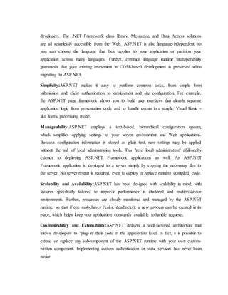 developers. The .NET Framework class library, Messaging, and Data Access solutions
are all seamlessly accessible from the Web. ASP.NET is also language-independent, so
you can choose the language that best applies to your application or partition your
application across many languages. Further, common language runtime interoperability
guarantees that your existing investment in COM-based development is preserved when
migrating to ASP.NET.
Simplicity:ASP.NET makes it easy to perform common tasks, from simple form
submission and client authentication to deployment and site configuration. For example,
the ASP.NET page framework allows you to build user interfaces that cleanly separate
application logic from presentation code and to handle events in a simple, Visual Basic -
like forms processing model.
Manageability:ASP.NET employs a text-based, hierarchical configuration system,
which simplifies applying settings to your server environment and Web applications.
Because configuration information is stored as plain text, new settings may be applied
without the aid of local administration tools. This "zero local administration" philosophy
extends to deploying ASP.NET Framework applications as well. An ASP.NET
Framework application is deployed to a server simply by copying the necessary files to
the server. No server restart is required, even to deploy or replace running compiled code.
Scalability and Availability:ASP.NET has been designed with scalability in mind, with
features specifically tailored to improve performance in clustered and multiprocessor
environments. Further, processes are closely monitored and managed by the ASP.NET
runtime, so that if one misbehaves (leaks, deadlocks), a new process can be created in its
place, which helps keep your application constantly available to handle requests.
Customizability and Extensibility:ASP.NET delivers a well-factored architecture that
allows developers to "plug-in" their code at the appropriate level. In fact, it is possible to
extend or replace any subcomponent of the ASP.NET runtime with your own custom-
written component. Implementing custom authentication or state services has never been
easier
 