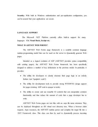 Security: With built in Windows authentication and per-application configuration, you
can be assured that your applications are secure.
LANGUAGE SUPPORT
The Microsoft .NET Platform currently offers built-in support for many
languages: C#, Visual Basic, Jscript etc.
WHAT IS ASP.NET WEB FORMS?
The ASP.NET Web Forms page framework is a scalable common language
runtime-programming model that can be used on the server to dynamically generate Web
pages.
Intended as a logical evolution of ASP (ASP.NET provides syntax compatibility
with existing pages), the ASP.NET Web Forms framework has been specifically
designed to address a number of key deficiencies in the previous model. In particular, it
provides:
 The ability for developers to cleanly structure their page logic in an orderly
fashion (not "spaghetti code").
 The ability for development tools to provide strong WYSIWYG design support
for pages (existing ASP code is opaque to tools).
 The ability to create and use reusable UI controls that can encapsulate common
functionality and thus reduce the amount of code that a page developer has to
write.
ASP.NET Web Forms pages are text files with an. aspx file name extension. They
can be deployed throughout an IIS virtual root directory tree. When a browser client
requests. Aspx resources, the ASP.NET runtime parses and compiles the target file into a
.NET Framework class. This class can then be used to dynamically process incoming
 