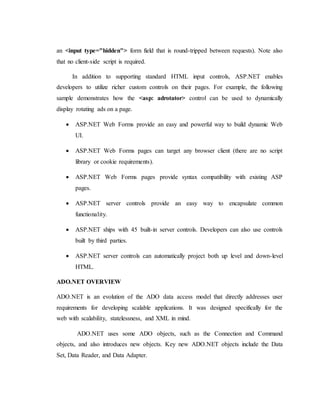 an <input type="hidden"> form field that is round-tripped between requests). Note also
that no client-side script is required.
In addition to supporting standard HTML input controls, ASP.NET enables
developers to utilize richer custom controls on their pages. For example, the following
sample demonstrates how the <asp: adrotator> control can be used to dynamically
display rotating ads on a page.
 ASP.NET Web Forms provide an easy and powerful way to build dynamic Web
UI.
 ASP.NET Web Forms pages can target any browser client (there are no script
library or cookie requirements).
 ASP.NET Web Forms pages provide syntax compatibility with existing ASP
pages.
 ASP.NET server controls provide an easy way to encapsulate common
functionality.
 ASP.NET ships with 45 built-in server controls. Developers can also use controls
built by third parties.
 ASP.NET server controls can automatically project both up level and down-level
HTML.
ADO.NET OVERVIEW
ADO.NET is an evolution of the ADO data access model that directly addresses user
requirements for developing scalable applications. It was designed specifically for the
web with scalability, statelessness, and XML in mind.
ADO.NET uses some ADO objects, such as the Connection and Command
objects, and also introduces new objects. Key new ADO.NET objects include the Data
Set, Data Reader, and Data Adapter.
 