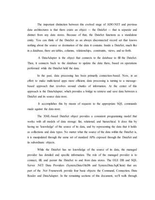 The important distinction between this evolved stage of ADO.NET and previous
data architectures is that there exists an object -- the DataSet -- that is separate and
distinct from any data stores. Because of that, the DataSet functions as a standalone
entity. You can think of the DataSet as an always disconnected record set that knows
nothing about the source or destination of the data it contains. Inside a DataSet, much like
in a database, there are tables, columns, relationships, constraints, views, and so forth.
A DataAdapter is the object that connects to the database to fill the DataSet.
Then, it connects back to the database to update the data there, based on operations
performed while the DataSet held the data.
In the past, data processing has been primarily connection-based. Now, in an
effort to make multi-tiered apps more efficient, data processing is turning to a message-
based approach that revolves around chunks of information. At the center of this
approach is the DataAdapter, which provides a bridge to retrieve and save data between a
DataSet and its source data store.
It accomplishes this by means of requests to the appropriate SQL commands
made against the data store.
The XML-based DataSet object provides a consistent programming model that
works with all models of data storage: flat, relational, and hierarchical. It does this by
having no 'knowledge' of the source of its data, and by representing the data that it holds
as collections and data types. No matter what the source of the data within the DataSet is,
it is manipulated through the same set of standard APIs exposed through the DataSet and
its subordinate objects.
While the DataSet has no knowledge of the source of its data, the managed
provider has detailed and specific information. The role of the managed provider is to
connect, fill, and persist the DataSet to and from data stores. The OLE DB and SQL
Server .NET Data Providers (System.Data.OleDb and System.Data.SqlClient) that are
part of the .Net Framework provide four basic objects: the Command, Connection, Data
Reader and DataAdapter. In the remaining sections of this document, we'll walk through
 