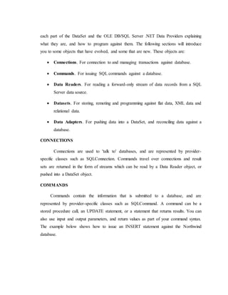 each part of the DataSet and the OLE DB/SQL Server .NET Data Providers explaining
what they are, and how to program against them. The following sections will introduce
you to some objects that have evolved, and some that are new. These objects are:
 Connections. For connection to and managing transactions against database.
 Commands. For issuing SQL commands against a database.
 Data Readers. For reading a forward-only stream of data records from a SQL
Server data source.
 Datasets. For storing, remoting and programming against flat data, XML data and
relational data.
 Data Adapters. For pushing data into a DataSet, and reconciling data against a
database.
CONNECTIONS
Connections are used to 'talk to' databases, and are represented by provider-
specific classes such as SQLConnection. Commands travel over connections and result
sets are returned in the form of streams which can be read by a Data Reader object, or
pushed into a DataSet object.
COMMANDS
Commands contain the information that is submitted to a database, and are
represented by provider-specific classes such as SQLCommand. A command can be a
stored procedure call, an UPDATE statement, or a statement that returns results. You can
also use input and output parameters, and return values as part of your command syntax.
The example below shows how to issue an INSERT statement against the Northwind
database.
 