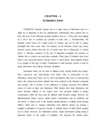 CHAPTER – 1
INTRODUCTION
UNIMODAL biometric systems rely on a single source of information such as a
single iris or fingerprint or face for authentication. Unfortunately, these systems have to
deal with some of the following inevitable problems such as 1. Noisy data. Poor lighting
on a user’s face or occlusion are examples of noisy data. 2. Nonuniversality. The
biometric system based on a single source of evidence may not be able to capture
meaningful data from some users. For instance, an iris biometric system may extract
incorrect texture patterns from the iris of certain users due to thepresence of contact
lenses. 3. Intraclass variations. In the case of fingerprint recognition, the presence of
wrinkles due to wetness can cause these variations. These types of variations often occur
when a user incorrectly interacts with the sensor. 4. Spoof attack. Hand signature forgery
is an example of this type of attack. Classification in multi biometric systems is done by
fusing information from different biometric modalities.
Information fusion can be done at different levels, broadly divided into feature-
level, score-level, and rank-/decision level fusion. Due to preservation of raw
information, feature-level fusion can be more discriminative than score or decision-level
fusion. But, feature-level fusion methods have been explored in the biometric community
only recently. This is because of the differences in features extracted from different
sensors in terms of types and dimensions. Often features have large dimensions, and
fusion becomes difficult at the feature level. The prevalent method is feature
concatenation, which has been used for different multi biometric settings. However, for
high-dimensional feature vectors, simple feature concatenation may be inefficient and
non-robust. A related work in the machine learning literature is multiple kernel learning
(MKL), which aims to integrate information from different features by learning a
weighted combination of respective kernels. A detailed survey of MKL-based methods
can be found. However, for multimodal systems, weight determination during testing is
important, based on the quality of modalities. The proposed the seminal sparse
 