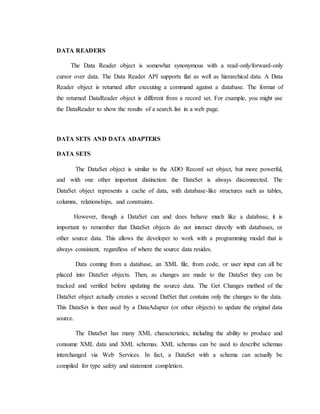 DATA READERS
The Data Reader object is somewhat synonymous with a read-only/forward-only
cursor over data. The Data Reader API supports flat as well as hierarchical data. A Data
Reader object is returned after executing a command against a database. The format of
the returned DataReader object is different from a record set. For example, you might use
the DataReader to show the results of a search list in a web page.
DATA SETS AND DATA ADAPTERS
DATA SETS
The DataSet object is similar to the ADO Record set object, but more powerful,
and with one other important distinction: the DataSet is always disconnected. The
DataSet object represents a cache of data, with database-like structures such as tables,
columns, relationships, and constraints.
However, though a DataSet can and does behave much like a database, it is
important to remember that DataSet objects do not interact directly with databases, or
other source data. This allows the developer to work with a programming model that is
always consistent, regardless of where the source data resides.
Data coming from a database, an XML file, from code, or user input can all be
placed into DataSet objects. Then, as changes are made to the DataSet they can be
tracked and verified before updating the source data. The Get Changes method of the
DataSet object actually creates a second DatSet that contains only the changes to the data.
This DataSet is then used by a DataAdapter (or other objects) to update the original data
source.
The DataSet has many XML characteristics, including the ability to produce and
consume XML data and XML schemas. XML schemas can be used to describe schemas
interchanged via Web Services. In fact, a DataSet with a schema can actually be
compiled for type safety and statement completion.
 