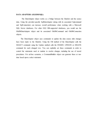 DATA ADAPTERS (OLEDB/SQL)
The DataAdapter object works as a bridge between the DataSet and the source
data. Using the provider-specific SqlDataAdapter (along with its associated Sqlcommand
and SqlConnection) can increase overall performance when working with a Microsoft
SQL Server databases. For other OLE DB-supported databases, you would use the
OleDbDataAdapter object and its associated OleDbCommand and OleDbConnection
objects.
The DataAdapter object uses commands to update the data source after changes
have been made to the DataSet. Using the Fill method of the DataAdapter calls the
SELECT command; using the Update method calls the INSERT, UPDATE or DELETE
command for each changed row. You can explicitly set these commands in order to
control the statements used at runtime to resolve changes, including the use of stored
procedures. For ad-hoc scenarios, a CommandBuilder object can generate these at run-
time based upon a select statement.
 