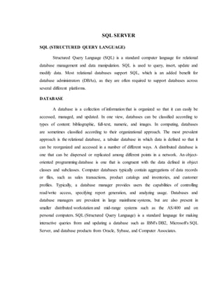 SQL SERVER
SQL (STRUCTURED QUERY LANGUAGE)
Structured Query Language (SQL) is a standard computer language for relational
database management and data manipulation. SQL is used to query, insert, update and
modify data. Most relational databases support SQL, which is an added benefit for
database administrators (DBAs), as they are often required to support databases across
several different platforms.
DATABASE
A database is a collection of information that is organized so that it can easily be
accessed, managed, and updated. In one view, databases can be classified according to
types of content: bibliographic, full-text, numeric, and images. In computing, databases
are sometimes classified according to their organizational approach. The most prevalent
approach is the relational database, a tabular database in which data is defined so that it
can be reorganized and accessed in a number of different ways. A distributed database is
one that can be dispersed or replicated among different points in a network. An object-
oriented programming database is one that is congruent with the data defined in object
classes and subclasses. Computer databases typically contain aggregations of data records
or files, such as sales transactions, product catalogs and inventories, and customer
profiles. Typically, a database manager provides users the capabilities of controlling
read/write access, specifying report generation, and analyzing usage. Databases and
database managers are prevalent in large mainframe systems, but are also present in
smaller distributed workstation and mid-range systems such as the AS/400 and on
personal computers. SQL (Structured Query Language) is a standard language for making
interactive queries from and updating a database such as IBM's DB2, Microsoft's SQL
Server, and database products from Oracle, Sybase, and Computer Associates.
 