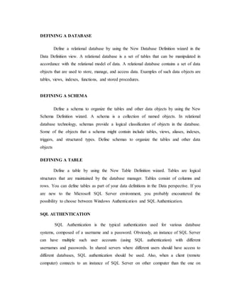 DEFINING A DATABASE
Define a relational database by using the New Database Definition wizard in the
Data Definition view. A relational database is a set of tables that can be manipulated in
accordance with the relational model of data. A relational database contains a set of data
objects that are used to store, manage, and access data. Examples of such data objects are
tables, views, indexes, functions, and stored procedures.
DEFINING A SCHEMA
Define a schema to organize the tables and other data objects by using the New
Schema Definition wizard. A schema is a collection of named objects. In relational
database technology, schemas provide a logical classification of objects in the database.
Some of the objects that a schema might contain include tables, views, aliases, indexes,
triggers, and structured types. Define schemas to organize the tables and other data
objects
DEFINING A TABLE
Define a table by using the New Table Definition wizard. Tables are logical
structures that are maintained by the database manager. Tables consist of columns and
rows. You can define tables as part of your data definitions in the Data perspective. If you
are new to the Microsoft SQL Server environment, you probably encountered the
possibility to choose between Windows Authentication and SQL Authentication.
SQL AUTHENTICATION
SQL Authentication is the typical authentication used for various database
systems, composed of a username and a password. Obviously, an instance of SQL Server
can have multiple such user accounts (using SQL authentication) with different
usernames and passwords. In shared servers where different users should have access to
different databases, SQL authentication should be used. Also, when a client (remote
computer) connects to an instance of SQL Server on other computer than the one on
 