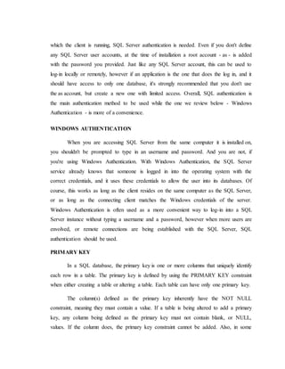 which the client is running, SQL Server authentication is needed. Even if you don't define
any SQL Server user accounts, at the time of installation a root account - as - is added
with the password you provided. Just like any SQL Server account, this can be used to
log-in locally or remotely, however if an application is the one that does the log in, and it
should have access to only one database, it's strongly recommended that you don't use
the as account, but create a new one with limited access. Overall, SQL authentication is
the main authentication method to be used while the one we review below - Windows
Authentication - is more of a convenience.
WINDOWS AUTHENTICATION
When you are accessing SQL Server from the same computer it is installed on,
you shouldn't be prompted to type in an username and password. And you are not, if
you're using Windows Authentication. With Windows Authentication, the SQL Server
service already knows that someone is logged in into the operating system with the
correct credentials, and it uses these credentials to allow the user into its databases. Of
course, this works as long as the client resides on the same computer as the SQL Server,
or as long as the connecting client matches the Windows credentials of the server.
Windows Authentication is often used as a more convenient way to log-in into a SQL
Server instance without typing a username and a password, however when more users are
envolved, or remote connections are being established with the SQL Server, SQL
authentication should be used.
PRIMARY KEY
In a SQL database, the primary key is one or more columns that uniquely identify
each row in a table. The primary key is defined by using the PRIMARY KEY constraint
when either creating a table or altering a table. Each table can have only one primary key.
The column(s) defined as the primary key inherently have the NOT NULL
constraint, meaning they must contain a value. If a table is being altered to add a primary
key, any column being defined as the primary key must not contain blank, or NULL,
values. If the column does, the primary key constraint cannot be added. Also, in some
 