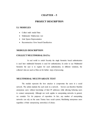 CHAPTER – 5
PROJECT DESCRIPTION
5.1 MODULES
 Collect multi modal Data
 Multimodal Multivariate test
 Joint Sparse Representation
 Reconstruction Error based Classification
MODULES DESCRIPTION
COLLECT MULTIMODAL DATA:
In real world to enrich Security the single biometric based authentication
is used later multimodal biometric is used for authentication, In order to use Multimodal
biometric the user is to register for each authentication, in different variations, the
collected data are used as Data set for further steps of processing.
MULTIMODAL MULTIVARIATE TEST
The module represent the how attacker is compromise the users in a social
network. The admin maintain the each node in a network. Servers can therefore blacklist
anonymous users without knowledge of their IP addresses while allowing behaving users
to connect anonymously. Although our work applies to anonymizing networks in general,
we consider Tor for purposes of exposition. In fact, any number of anonymizing
networks can rely on the same Trustee base social system, blacklisting anonymous users
regardless of their anonymizing network(s) of choice.
 