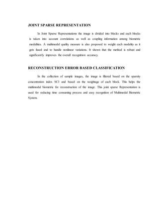 JOINT SPARSE REPRESENTATION
In Joint Sparse Representations the image is divided into blocks and each blocks
is taken into account correlations as well as coupling information among biometric
modalities. A multimodal quality measure is also proposed to weight each modality as it
gets fused and to handle nonlinear variations. It shown that the method is robust and
significantly improves the overall recognition accuracy.
RECONSTRUCTION ERROR BASED CLASSIFICATION
In the collection of sample images, the image is filtered based on the sparsity
concentration index SCI and based on the weightage of each block. This helps the
multimodal biometric for reconstruction of the image. This joint sparse Representation is
used for reducing time consuming process and easy recognition of Multimodal Biometric
System.
 