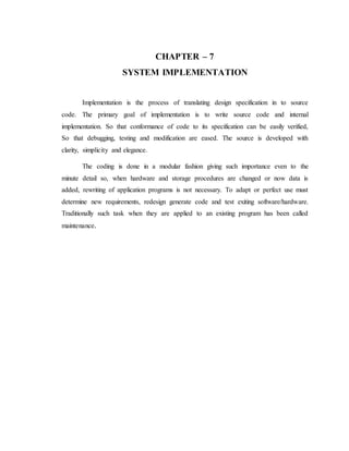 CHAPTER – 7
SYSTEM IMPLEMENTATION
Implementation is the process of translating design specification in to source
code. The primary goal of implementation is to write source code and internal
implementation. So that conformance of code to its specification can be easily verified,
So that debugging, testing and modification are eased. The source is developed with
clarity, simplicity and elegance.
The coding is done in a modular fashion giving such importance even to the
minute detail so, when hardware and storage procedures are changed or now data is
added, rewriting of application programs is not necessary. To adapt or perfect use must
determine new requirements, redesign generate code and test exiting software/hardware.
Traditionally such task when they are applied to an existing program has been called
maintenance.
 