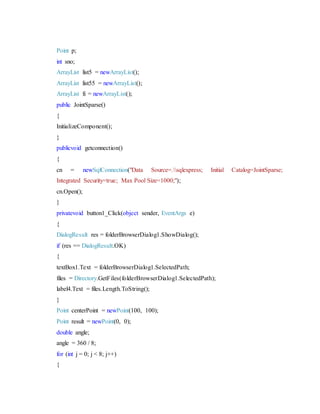 Point p;
int sno;
ArrayList list5 = newArrayList();
ArrayList list55 = newArrayList();
ArrayList fi = newArrayList();
public JointSparse()
{
InitializeComponent();
}
publicvoid getconnection()
{
cn = newSqlConnection("Data Source=.sqlexpress; Initial Catalog=JointSparse;
Integrated Security=true; Max Pool Size=1000;");
cn.Open();
}
privatevoid button1_Click(object sender, EventArgs e)
{
DialogResult res = folderBrowserDialog1.ShowDialog();
if (res == DialogResult.OK)
{
textBox1.Text = folderBrowserDialog1.SelectedPath;
files = Directory.GetFiles(folderBrowserDialog1.SelectedPath);
label4.Text = files.Length.ToString();
}
Point centerPoint = newPoint(100, 100);
Point result = newPoint(0, 0);
double angle;
angle = 360 / 8;
for (int j = 0; j < 8; j++)
{
 