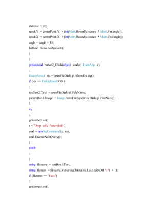 distance = 20;
result.Y = centerPoint.Y + (int)Math.Round(distance * Math.Sin(angle));
result.X = centerPoint.X + (int)Math.Round(distance * Math.Cos(angle));
angle = angle + 45;
listBox1.Items.Add(result);
}
}
privatevoid button2_Click(object sender, EventArgs e)
{
DialogResult res = openFileDialog1.ShowDialog();
if (res == DialogResult.OK)
{
textBox2.Text = openFileDialog1.FileName;
pictureBox1.Image = Image.FromFile(openFileDialog1.FileName);
}
try
{
getconnection();
s = "Drop table PatternInfo";
cmd = newSqlCommand(s, cn);
cmd.ExecuteNonQuery();
}
catch
{
}
string filename = textBox1.Text;
string filenam = filename.Substring(filename.LastIndexOf("") + 1);
if (filenam == "Face")
{
getconnection();
 