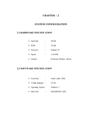 CHAPTER – 2
SYSTEM CONFIGURATION
2.1 HARDWARE SPECIFICATION
 Hard disk : 40 GB
 RAM : 512mb
 Processor : Pentium IV
 Speed : 1.44 GHZ
 General : Keyboard, Monitor, Mouse
2.2 SOFTWARE SPECIFICATION
 Front-End : Visual studio 2008.
 Coding language : C#.net.
 Operating System : Windows 7
 Back End : SQLSERVER 2005
 