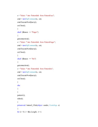 s = "Select * into PatternInfo from PatternFace";
cmd = newSqlCommand(s, cn);
cmd.ExecuteNonQuery();
cn.Close();
}
elseif (filenam == "Finger")
{
getconnection();
s = "Select * into PatternInfo from PatternFinger";
cmd = newSqlCommand(s, cn);
cmd.ExecuteNonQuery();
cn.Close();
}
elseif (filenam == "Iris")
{
getconnection();
s = "Select * into PatternInfo from PatternIris";
cmd = newSqlCommand(s, cn);
cmd.ExecuteNonQuery();
cn.Close();
}
else
{
}
pattern1();
select();
}
privatevoid button3_Click(object sender, EventArgs e)
{
for (i = 0; i < files.Length; i++)
 