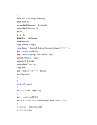{
label8.Text = files.Length.ToString();
label8.Refresh();
progressBar1.Maximum = files.Length;
progressBar1.Minimum = 0;
int p = i;
p = p + 1;
label6.Text = p.ToString();
label6.Refresh();
string filename = files[i];
string filenam = filename.Substring(filename.LastIndexOf("") + 1);
img1 = newBitmap(files[i]);
img2 = newBitmap(img1, newSize(200, 200));
pictureBox1.Image = img2;
pictureBox1.Refresh();
progressBar1.Value = p;
string path;
path = textBox3.Text + "" + filenam;
img2.Save(path);
}
}
publicvoid pattern()
{
for (l = 0; l < files.Length; l++)
{
img1 = newBitmap(files[l]);
for (int k = 0; k <Convert.ToInt32(listBox1.Items.Count); k++)
{
var selection = listBox1.Items[k];
p = (Point)selection;
 