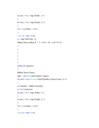 for (int i = 0; i < img1.Width; i++)
{
for (int j = 0; j < img1.Height; j++)
{
if (i == p.X && j == p.Y)
{
Color cr = newColor();
cr = img1.GetPixel(i, j);
listBox2.Items.Add(cr.R * .3 + cr.G * .59 + cr.B * 0.11);
}
}
}
}
}
}
publicvoid pattern1()
{
listBox2.Items.Clear();
img1 = newBitmap(pictureBox1.Image);
for (int k = 0; k <Convert.ToInt32(listBox1.Items.Count); k++)
{
var selection = listBox1.Items[k];
p = (Point)selection;
for (int i = 0; i < img1.Width; i++)
{
for (int j = 0; j < img1.Height; j++)
{
if (i == p.X && j == p.Y)
{
Color cr = newColor();
 