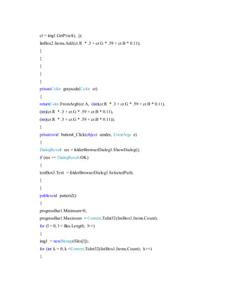cr = img1.GetPixel(i, j);
listBox2.Items.Add(cr.R * .3 + cr.G * .59 + cr.B * 0.11);
}
}
}
}
}
privateColor grayscale(Color cr)
{
returnColor.FromArgb(cr.A, (int)(cr.R * .3 + cr.G * .59 + cr.B * 0.11),
(int)(cr.R * .3 + cr.G * .59 + cr.B * 0.11),
(int)(cr.R * .3 + cr.G * .59 + cr.B * 0.11));
}
privatevoid button4_Click(object sender, EventArgs e)
{
DialogResult res = folderBrowserDialog1.ShowDialog();
if (res == DialogResult.OK)
{
textBox3.Text = folderBrowserDialog1.SelectedPath;
}
}
publicvoid pattern2()
{
progressBar1.Minimum=0;
progressBar1.Maximum = Convert.ToInt32(listBox1.Items.Count);
for (l = 0; l < files.Length; l++)
{
img1 = newBitmap(files[l]);
for (int k = 0; k <Convert.ToInt32(listBox1.Items.Count); k++)
{
 