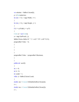 var selection = listBox1.Items[k];
p = (Point)selection;
for (int i = 0; i < img1.Width; i++)
{
for (int j = 0; j < img1.Height; j++)
{
if (i == p.X && j == p.Y)
{
Color cr = newColor();
cr = img1.GetPixel(i, j);
listBox2.Items.Add(cr.R * .3 + cr.G * .59 + cr.B * 0.11);
progressBar1.Value = k;
}
}
}
}
progressBar1.Value = progressBar1.Maximum;
}
}
publicvoid save2()
{
int i = 0;
int k = 0;
int countt = 1;
while (i < listBox2.Items.Count)
{
double one = Convert.ToDouble(listBox2.Items[i]);
i++;
double two = Convert.ToDouble(listBox2.Items[i]);
i++;
 