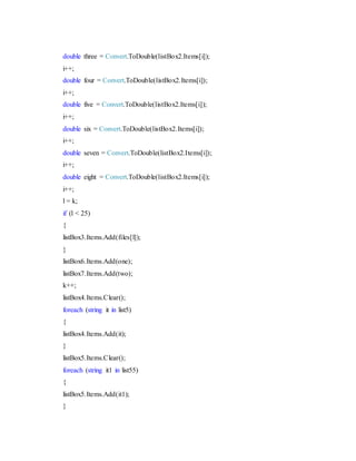 double three = Convert.ToDouble(listBox2.Items[i]);
i++;
double four = Convert.ToDouble(listBox2.Items[i]);
i++;
double five = Convert.ToDouble(listBox2.Items[i]);
i++;
double six = Convert.ToDouble(listBox2.Items[i]);
i++;
double seven = Convert.ToDouble(listBox2.Items[i]);
i++;
double eight = Convert.ToDouble(listBox2.Items[i]);
i++;
l = k;
if (l < 25)
{
listBox3.Items.Add(files[l]);
}
listBox6.Items.Add(one);
listBox7.Items.Add(two);
k++;
listBox4.Items.Clear();
foreach (string it in list5)
{
listBox4.Items.Add(it);
}
listBox5.Items.Clear();
foreach (string it1 in list55)
{
listBox5.Items.Add(it1);
}
 