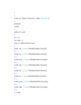 }
}
privatevoid button5_Click(object sender, EventArgs e)
{
pattern2();
save2();
}
publicvoid save()
{
int i = 0;
int countt = 1;
while (i < listBox2.Items.Count)
{
double one = Convert.ToDouble(listBox2.Items[i]);
i++;
double two = Convert.ToDouble(listBox2.Items[i]);
i++;
double three = Convert.ToDouble(listBox2.Items[i]);
i++;
double four = Convert.ToDouble(listBox2.Items[i]);
i++;
double five = Convert.ToDouble(listBox2.Items[i]);
i++;
double six = Convert.ToDouble(listBox2.Items[i]);
i++;
double seven = Convert.ToDouble(listBox2.Items[i]);
i++;
double eight = Convert.ToDouble(listBox2.Items[i]);
i++;
l = countt;
 