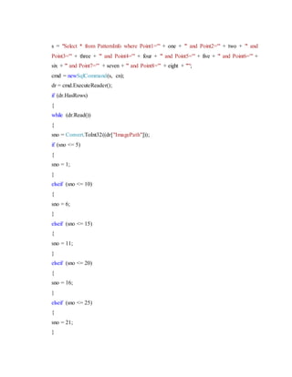 s = "Select * from PatternInfo where Point1='" + one + "' and Point2='" + two + "' and
Point3='" + three + "' and Point4='" + four + "' and Point5='" + five + "' and Point6='" +
six + "' and Point7='" + seven + "' and Point8='" + eight + "'";
cmd = newSqlCommand(s, cn);
dr = cmd.ExecuteReader();
if (dr.HasRows)
{
while (dr.Read())
{
sno = Convert.ToInt32((dr["ImagePath"]));
if (sno <= 5)
{
sno = 1;
}
elseif (sno <= 10)
{
sno = 6;
}
elseif (sno <= 15)
{
sno = 11;
}
elseif (sno <= 20)
{
sno = 16;
}
elseif (sno <= 25)
{
sno = 21;
}
 