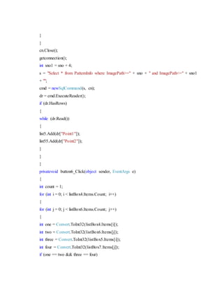 }
}
cn.Close();
getconnection();
int sno1 = sno + 4;
s = "Select * from PatternInfo where ImagePath>=" + sno + " and ImagePath<=" + sno1
+ "";
cmd = newSqlCommand(s, cn);
dr = cmd.ExecuteReader();
if (dr.HasRows)
{
while (dr.Read())
{
list5.Add(dr["Point1"]);
list55.Add(dr["Point2"]);
}
}
}
privatevoid button6_Click(object sender, EventArgs e)
{
int count = 1;
for (int i = 0; i < listBox4.Items.Count; i++)
{
for (int j = 0; j < listBox6.Items.Count; j++)
{
int one = Convert.ToInt32(listBox4.Items[i]);
int two = Convert.ToInt32(listBox6.Items[j]);
int three = Convert.ToInt32(listBox5.Items[i]);
int four = Convert.ToInt32(listBox7.Items[j]);
if (one == two && three == four)
 