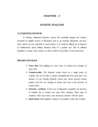 CHAPTER – 3
SYSTEM ANALYSIS
3.1 EXISTING SYSTEM
In Existing, multimodal biometric systems that essentially integrate the evidence
presented by multiple sources of information such as eye tracking, fingerprints, and face.
Such systems are less vulnerable to spoof attacks, as it would be difficult for an imposter
to simultaneously spoof multiple biometric traits of a genuine user. Due to sufficient
population coverage, these systems are able to address the problem of non-universality.
DISADVANTAGES
 Noisy data: Poor lighting on a user’s face or occlusion are examples of
noisy data.
 Nonuniversality: The biometric system based on a single source of
evidence may not be able to capture meaningful data from some users. For
instance, an eye tracking biometric system may extract incorrect texture
patterns from the eye tracking of certain users due to the presence of
contact lenses.
 Intraclass variations. In the case of fingerprint recognition, the presence
of wrinkles due to wetness can cause these variations. These types of
variations often occur when a user incorrectly interacts with the sensor.
 Spoof attack: Hand signature forgery is an example of this type of attack.
 
