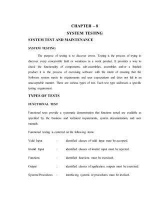 CHAPTER – 8
SYSTEM TESTING
SYSTEM TEST AND MAINTENANCE
SYSTEM TESTING
The purpose of testing is to discover errors. Testing is the process of trying to
discover every conceivable fault or weakness in a work product. It provides a way to
check the functionality of components, sub-assemblies, assemblies and/or a finished
product it is the process of exercising software with the intent of ensuring that the
Software system meets its requirements and user expectations and does not fail in an
unacceptable manner. There are various types of test. Each test type addresses a specific
testing requirement.
TYPES OF TESTS
FUNCTIONAL TEST
Functional tests provide a systematic demonstration that functions tested are available as
specified by the business and technical requirements, system documentation, and user
manuals.
Functional testing is centered on the following items:
Valid Input : identified classes of valid input must be accepted.
Invalid Input : identified classes of invalid input must be rejected.
Functions : identified functions must be exercised.
Output : identified classes of application outputs must be exercised.
Systems/Procedures : interfacing systems or procedures must be invoked.
 